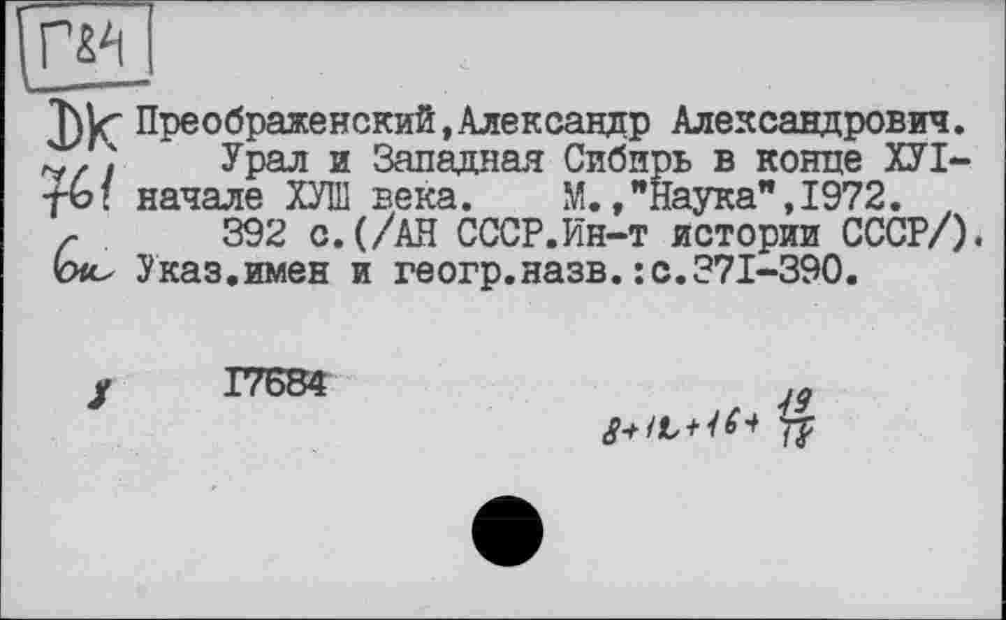 ﻿Преображенский,Александр Александрович.
Урал и Западная Сибирь в конце ХУІ-начале ХУЛІ века. М.,"Наука", 1972. ,
392 с.(/АН СССР.йн-т истории СССР/).
Указ.имен и геогр.назв.: с.371-390.
Г7684
77